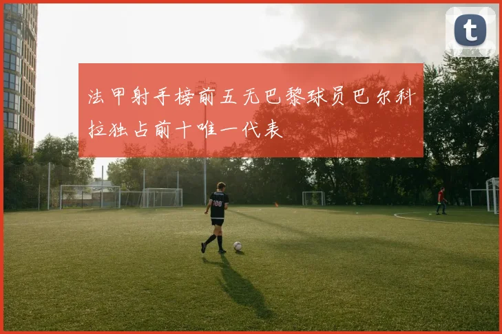 法甲射手榜前五无巴黎球员巴尔科拉独占前十唯一代表