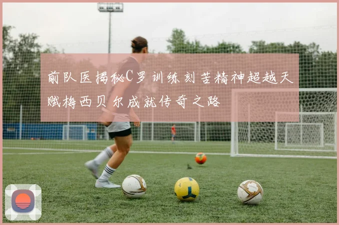 前队医揭秘C罗训练刻苦精神超越天赋梅西贝尔成就传奇之路