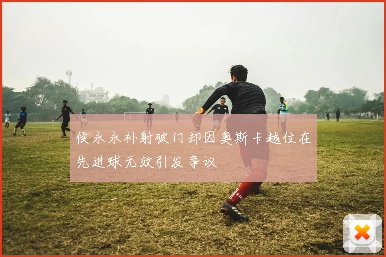 侯永永补射破门却因奥斯卡越位在先进球无效引发争议