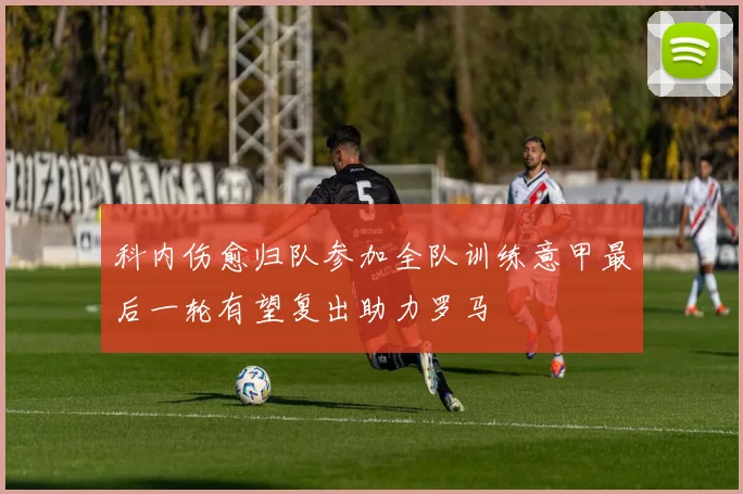 科内伤愈归队参加全队训练意甲最后一轮有望复出助力罗马