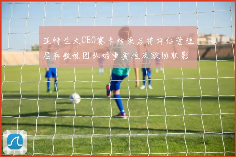 亚特兰大CEO赛季结束后将评估管理层和教练团队的重要性及欧协联影响