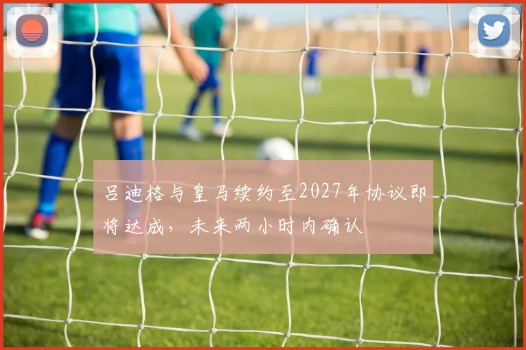 吕迪格与皇马续约至2027年协议即将达成，未来两小时内确认