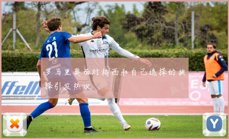 罗马里奥面对梅西和自己选择的抉择引发热议
