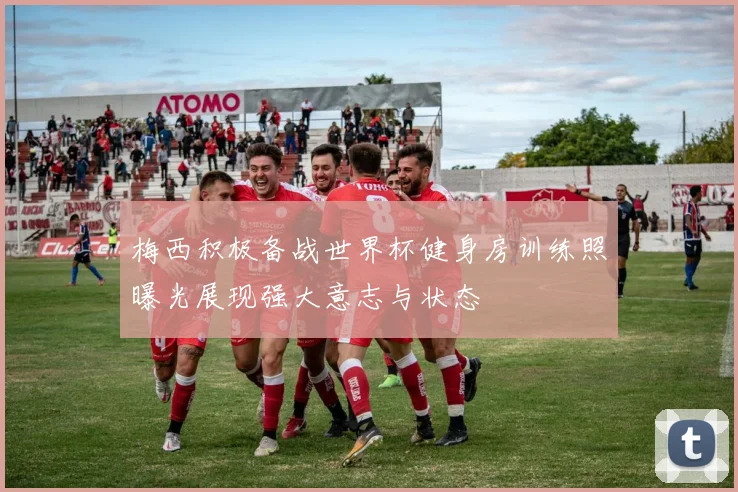 梅西积极备战世界杯健身房训练照曝光展现强大意志与状态
