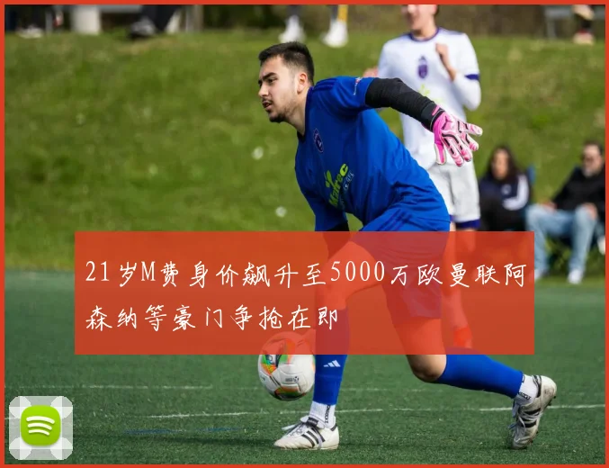 21岁M费身价飙升至5000万欧曼联阿森纳等豪门争抢在即
