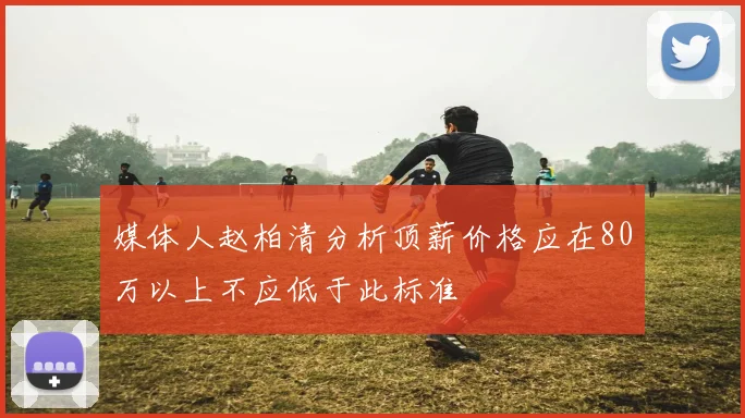 媒体人赵柏清分析顶薪价格应在80万以上不应低于此标准