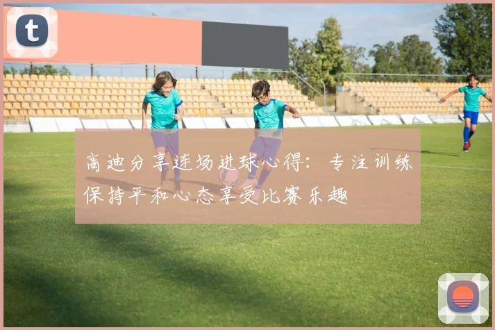 高迪分享连场进球心得：专注训练保持平和心态享受比赛乐趣