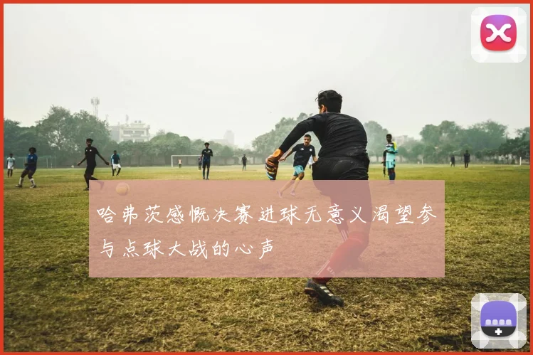 哈弗茨感慨决赛进球无意义渴望参与点球大战的心声
