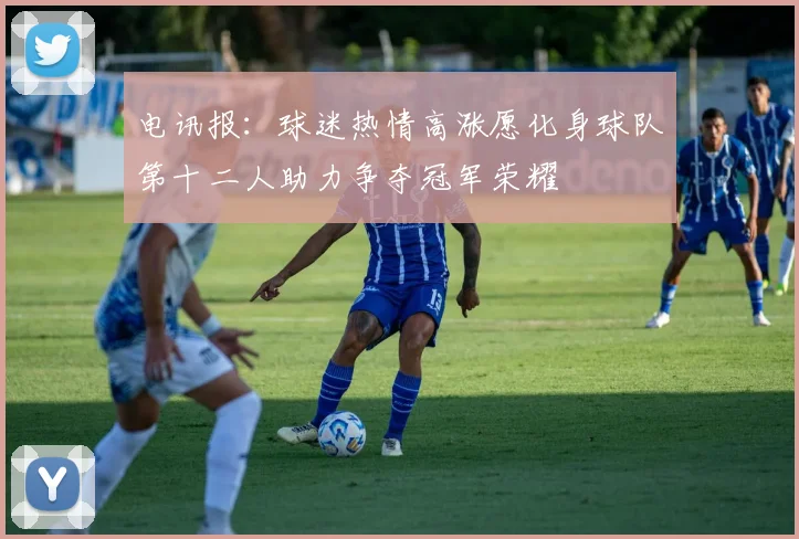 电讯报：球迷热情高涨愿化身球队第十二人助力争夺冠军荣耀