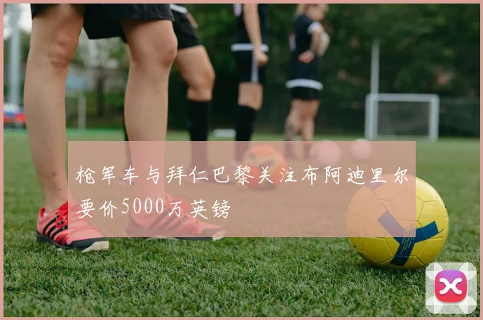 枪军车与拜仁巴黎关注布阿迪里尔要价5000万英镑